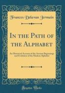In the Path of the Alphabet: An Historical Account of the Ancient Beginnings and Evolution of the Modern Alphabet (Classic Reprint) di Frances Delavan Jermain edito da Forgotten Books