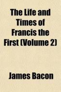 The Life And Times Of Francis The First di James Bacon edito da General Books