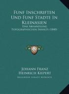 Funf Inschriften Und Funf Stadte in Kleinasien: Eine Abhandlung Topographischen Inhalts (1840) di Johann Franz, Heinrich Kiepert edito da Kessinger Publishing