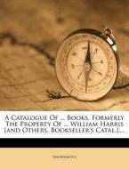 A Catalogue Of ... Books, Formerly The Property Of ... William Harris [and Others. Bookseller's Catal.].... di Anonymous edito da Nabu Press