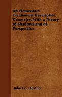 An Elementary Treatise on Descriptive Geometry, With a Theory of Shadows and of Perspective di John Fry Heather edito da Sturgis Press