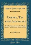 Coffee, Tea and Chocolate: Their Influence Upon the Health, the Intellect, and the Moral Nature of Man (Classic Reprint) di Auguste Saint-Arroman edito da Forgotten Books