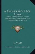 A Thunderbolt for Rome: Being an Exposition of the Errors and Idolatries of the Romish Church (1857) di C. Vines edito da Kessinger Publishing