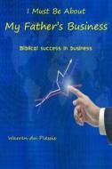 I Must Be about My Father's Business: Biblical Success in Business di Warren Du Plessis edito da Createspace