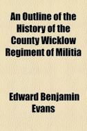 An Outline Of The History Of The County Wicklow Regiment Of Militia di Edward Benjamin Evans edito da General Books Llc