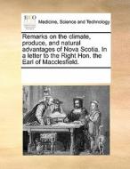 Remarks On The Climate, Produce, And Natural Advantages Of Nova Scotia. In A Letter To The Right Hon. The Earl Of Macclesfield. di Multiple Contributors edito da Gale Ecco, Print Editions
