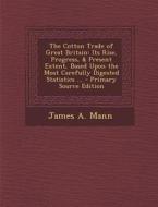 The Cotton Trade of Great Britain: Its Rise, Progress, & Present Extent, Based Upon the Most Carefully Digested Statistics ... - Primary Source Editio di James a. Mann edito da Nabu Press