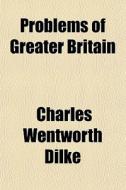 Problems Of Greater Britain di Charles Wentworth Dilke, Sir Charles Wentworth Dilke edito da General Books Llc