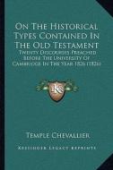 On the Historical Types Contained in the Old Testament: Twenty Discourses Preached Before the University of Cambridge in the Year 1826 (1826) di Temple Chevallier edito da Kessinger Publishing