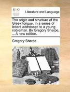 The Origin And Structure Of The Greek Tongue. In A Series Of Letters Addressed To A Young Nobleman. By Gregory Sharpe, ... A New Edition. di Gregory Sharpe edito da Gale Ecco, Print Editions