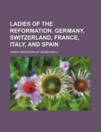 Ladies of the Reformation. Germany, Switzerland, France, Italy, and Spain di James Anderson edito da Rarebooksclub.com