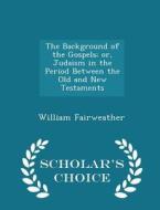 The Background Of The Gospels; Or, Judaism In The Period Between The Old And New Testaments - Scholar's Choice Edition di William Fairweather edito da Scholar's Choice