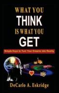 What You Think Is What You Get: Simple Keys to Turn Your Dreams Into Reality di DeCarlo a. Eskridge edito da Createspace