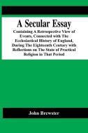 A Secular Essay; Containing A Retrospective View Of Events, Connected With The Ecclesiastical History Of England, During The Eighteenth Century With R di John Brewster edito da Alpha Editions