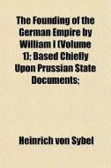 The Founding Of The German Empire By William I (volume 1); Based Chiefly Upon Prussian State Documents; di Heinrich Von Sybel edito da General Books Llc