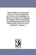 The Correlation and Conservation of Forces; A Series of Expositions, by Prof. Grove, Prof. Helmholtz, Dr. Mayer, Dr. Far di Edward Livingston Youmans edito da UNIV OF MICHIGAN PR