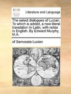 The Select Dialogues Of Lucian. To Which Is Added, A New Literal Translation In Latin, With Notes In English. By Edward Murphy, M.a. di Of Samosata Lucian edito da Gale Ecco, Print Editions