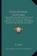 Educational Outlines: And Other Letters on Practical Duties, to Which Is Added a Journal of a Summer's Excursion Made by the Author and Her di A. Lady edito da Kessinger Publishing