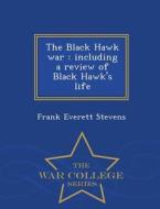 The Black Hawk War, Including A Review Of Black Hawk's Life - War College Series di Frank Everett Stevens edito da War College Series