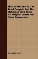 The Life Of Louis Xi, The Rebel Dauphin And The Statesman King, From His Original Letters And Other Documents; di Christopher Hare edito da Norman Press