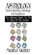 Astrology: Understanding Astrology for Beginners: The Ultimate Guide to the 12 Signs of the Zodiac di Michele Gilbert edito da Createspace