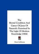 The Mental Condition and Career of Jesus of Nazareth: Examined in the Light of Modern Knowledge (1904) di Henry Leffmann edito da Kessinger Publishing
