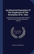An Historical Exposition Of The Prophecies Of The Revelation Of St. John: Shewing Their Connection With Those Of Daniel, And Of The Old Testament In G di Matthew Habershon edito da Sagwan Press