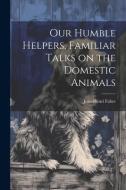 Our Humble Helpers, Familiar Talks on the Domestic Animals di Jean-Henri Fabre edito da LEGARE STREET PR