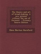The Theory and Art of Bread-Making. a New Process Without the Use of Ferment di Eben Norton Horsford edito da Nabu Press