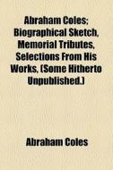 Abraham Coles; Biographical Sketch, Memorial Tributes, Selections From His Works, (some Hitherto Unpublished.) di Abraham Coles edito da General Books Llc
