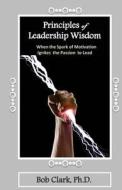 Principles of Leadership Wisdom: When the Spark of Motivation Ignites the Passion to Lead di Bob Clark Ph. D. edito da Createspace