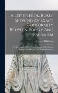 A Letter From Rome, Shewing An Exact Conformity Between Popery And Paganism: Or The Religion Of The Present Romans To Be Derived Entirely From That Of di Conyers Middleton edito da LEGARE STREET PR
