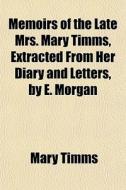 Memoirs Of The Late Mrs. Mary Timms, Extracted From Her Diary And Letters, By E. Morgan di Mary Timms edito da General Books Llc