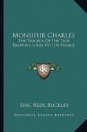 Monsieur Charles: The Tragedy of the True Dauphin, Louis XVII of France di Eric Rede Buckley edito da Kessinger Publishing