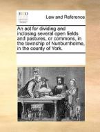 An Act For Dividing And Inclosing Several Open Fields And Pastures, Or Commons, In The Township Of Nunburnholme, In The County Of York di Multiple Contributors edito da Gale Ecco, Print Editions