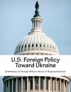 U.S. Foreign Policy Toward Ukraine di Committee on Foreign Affairs House of Re edito da Createspace