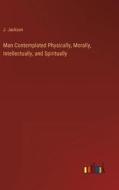 Man Contemplated Physically, Morally, Intellectually, and Spiritually di J. Jackson edito da Outlook Verlag