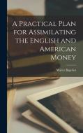 A Practical Plan for Assimilating the English and American Money di Walter Bagehot edito da LEGARE STREET PR