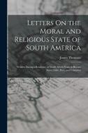 Letters On the Moral and Religious State of South America: Written During a Residence of Nearly Seven Years in Buenos Aires, Chile, Peru, and Colombia di James Thomson edito da LEGARE STREET PR