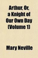 Arthur, Or, A Knight Of Our Own Day Vol di Mary Neville edito da General Books