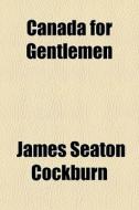 Canada For Gentlemen di James Seaton Cockburn edito da General Books Llc
