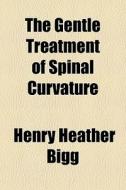 The Gentle Treatment Of Spinal Curvature di Henry Heather Bigg edito da General Books Llc