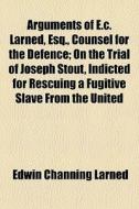 Arguments Of E.c. Larned, Esq., Counsel For The Defence; On The Trial Of Joseph Stout, Indicted For Rescuing A Fugitive Slave From The United di Edwin Channing Larned edito da General Books Llc