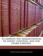 To Improve The Administration Of Export Controls, And For Other Purposes. edito da Bibliogov