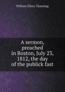 A Sermon, Preached In Boston, July 23, 1812, The Day Of The Publick Fast di William Ellery Channing edito da Book On Demand Ltd.