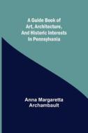 A guide book of art, architecture, and historic interests in Pennsylvania di Anna Margaretta Archambault edito da Alpha Editions