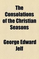 The Consolations Of The Christian Seasons di George Edward Jelf edito da General Books Llc