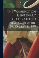 The Washington Centenary Celebrated in New-York April 29, 30-May 1, 1899 di Anonymous edito da LEGARE STREET PR