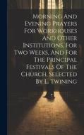 Morning And Evening Prayers For Workhouses And Other Institutions, For Two Weeks, And For The Principal Festivals Of The Church, Selected By L. Twinin di Anonymous edito da LEGARE STREET PR
