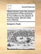 Observations Upon The Present Government Of Pennsylvania. In Four Letters To The People Of Pennsylvania. [seven Lines From Adams] di Benjamin Rush edito da Gale Ecco, Print Editions